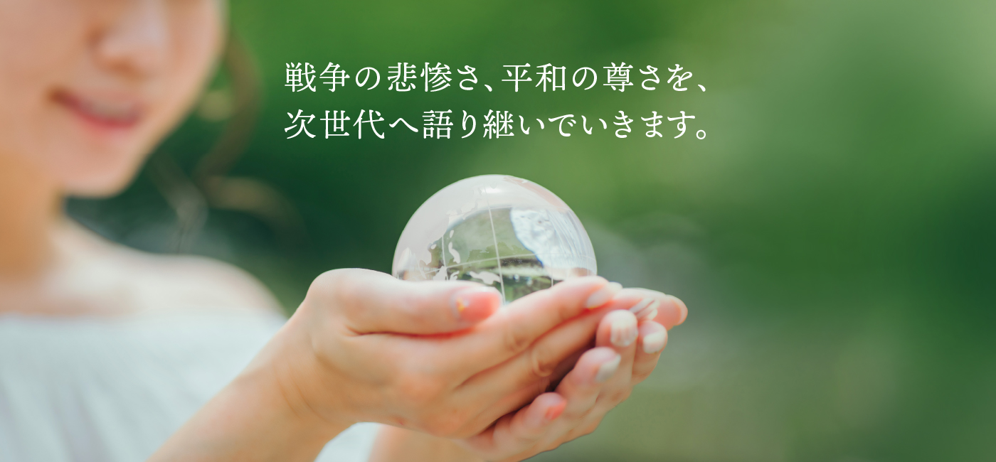 戦争の悲惨さ、平和の尊さを、次世代へ語り継いでいきます。